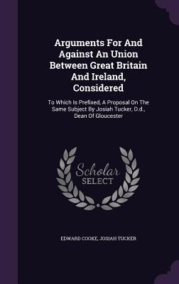 5d1a8] ^D.o.w.n.l.o.a.d@ Arguments for and Against an Union Between Great Britain and Ireland, Considered: To Which Is Prefixed, a Proposal on the Same Subject by Josiah Tucker, D.D., Dean of Gloucester - Edward Cooke !ePub#