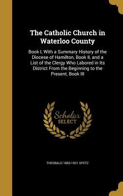 c0e11] ^D.o.w.n.l.o.a.d! The Catholic Church in Waterloo County: Book I, with a Summary History of the Diocese of Hamilton, Book II, and a List of the Clergy Who Labored in Its District from the Beginning to the Present, Book III - Theobald Spetz ^PDF%