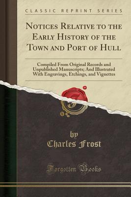 cf01c] *D.o.w.n.l.o.a.d% Notices Relative to the Early History of the Town and Port of Hull: Compiled from Original Records and Unpublished Manuscripts; And Illustrated with Engravings, Etchings, and Vignettes (Classic Reprint) - Charles Frost ^P.D.F#