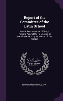 [e2f53] ^R.e.a.d~ ^O.n.l.i.n.e* Report of the Committee of the Latin School: On the Remonstrance of Thirty-Persons Against the Re-Election of Francis Garner, Esq. as Master of Said School - Boston Latin School (Mass ) !PDF#