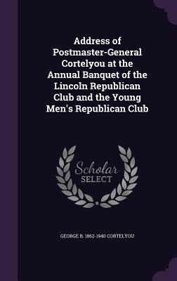 [19499] !Read% ^Online! Address of Postmaster-General Cortelyou at the Annual Banquet of the Lincoln Republican Club and the Young Men's Republican Club - George B. Cortelyou !P.D.F%