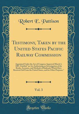 [385e3] @R.e.a.d~ %O.n.l.i.n.e@ Testimony, Taken by the United States Pacific Railway Commission, Vol. 3: Appointed Under the Act of Congress Approved March 3, 1887, Entitled an ACT Authorizing an Investigation of the Books, Accounts, and Methods of Railroads Which Have Received Aid Fr - Robert E. Pattison ~e.P.u.b*