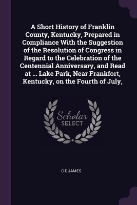 1e55c] %D.o.w.n.l.o.a.d~ A Short History of Franklin County, Kentucky, Prepared in Compliance with the Suggestion of the Resolution of Congress in Regard to the Celebration of the Centennial Anniversary, and Read at  Lake Park, Near Frankfort, Kentucky, on the Fourth of July - C.E. James @PDF~