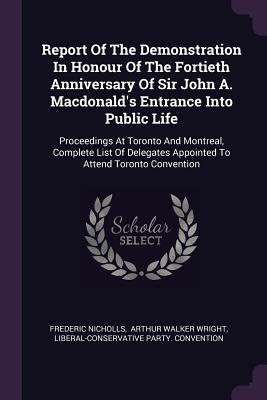 [4233f] *Read! ~Online% Report of the Demonstration in Honour of the Fortieth Anniversary of Sir John A. Macdonald's Entrance Into Public Life: Proceedings at Toronto and Montreal, Complete List of Delegates Appointed to Attend Toronto Convention - Frederic Nicholls *PDF#