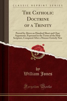 [a49dc] %Read^ The Catholic Doctrine of a Trinity: Proved by Above an Hundred Short and Clear Arguments, Expressed in the Terms of the Holy Scripture, Compared After a Manner Entirely New (Classic Reprint) - William Jones ^ePub^