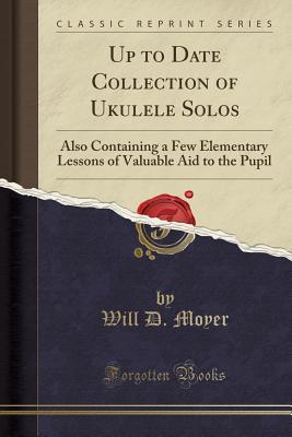 [f3467] ~R.e.a.d# Up to Date Collection of Ukulele Solos: Also Containing a Few Elementary Lessons of Valuable Aid to the Pupil (Classic Reprint) - Will D Moyer @PDF!
