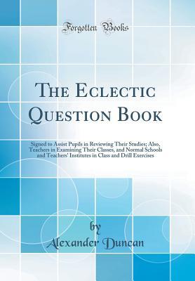 [2e479] ^F.u.l.l.@ !D.o.w.n.l.o.a.d# The Eclectic Question Book: Signed to Assist Pupils in Reviewing Their Studies; Also, Teachers in Examining Their Classes, and Normal Schools and Teachers' Institutes in Class and Drill Exercises (Classic Reprint) - Alexander Duncan @PDF%