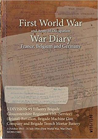 [43e74] %Full# !Download* 5 Division 95 Infantry Brigade Gloucestershire Regiment 12th (Service) (Bristol) Battalion, Brigade Machine Gun Company and Brigade Trench Mortar Battery: 3 October 1915 - 31 July 1916 (First World War, War Diary, Wo95/1580) - British War Office @PDF#