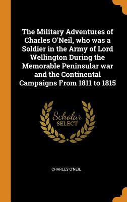 46ef0] *D.o.w.n.l.o.a.d@ The Military Adventures of Charles O'Neil, Who Was a Soldier in the Army of Lord Wellington During the Memorable Peninsular War and the Continental Campaigns from 1811 to 1815 - Charles O'Neil @e.P.u.b#