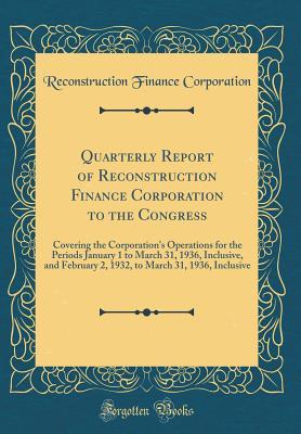 [34f00] %Read* Quarterly Report of Reconstruction Finance Corporation to the Congress: Covering the Corporation's Operations for the Periods January 1 to March 31, 1936, Inclusive, and February 2, 1932, to March 31, 1936, Inclusive (Classic Reprint) - Reconstruction Finance Corporation !P.D.F^