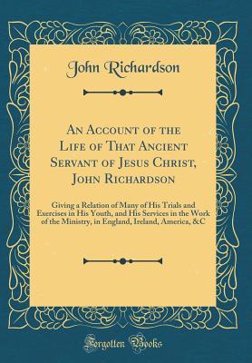 [54b43] ^Read% #Online~ An Account of the Life of That Ancient Servant of Jesus Christ, John Richardson: Giving a Relation of Many of His Trials and Exercises in His Youth, and His Services in the Work of the Ministry, in England, Ireland, America, &c (Classic Reprint) - John Richardson !P.D.F!