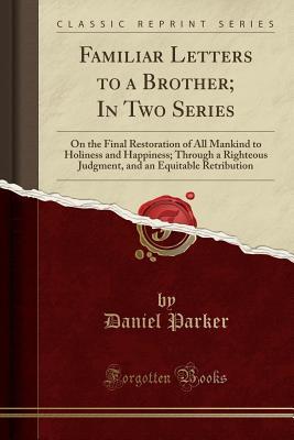 [ca96f] ^R.e.a.d# Familiar Letters to a Brother; In Two Series: On the Final Restoration of All Mankind to Holiness and Happiness; Through a Righteous Judgment, and an Equitable Retribution (Classic Reprint) - Daniel Parker %P.D.F~
