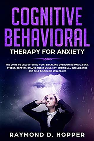 [9b975] !Read^ Cognitive Behavioral Therapy for Anxiety: The Guide to Decluttering Your Brain and Overcoming Panic, Fear, Stress, Depression, and Anger Using CBT.Emotional  Intelligence and Self Discipline Strategies - Raymond Hopper ^P.D.F~
